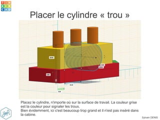 Sylvain DENIS
Placer le cylindre « trou »
Placez le cylindre, n'importe où sur la surface de travail. La couleur grise
est la couleur pour signaler les trous.
Bien évidemment, ici c'est beaucoup trop grand et il n'est pas inséré dans
la cabine.
 
