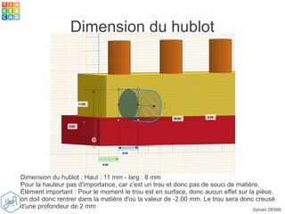 Sylvain DENIS
Dimension du hublot
Dimension du hublot : Haut : 11 mm - larg : 8 mm
Pour la hauteur pas d'importance, car c'est un trou et donc pas de souci de matière.
Élément important : Pour le moment le trou est en surface, donc aucun effet sur la pièce.
on doit donc rentrer dans la matière d'où la valeur de -2.00 mm. Le trou sera donc creusé
d'une profondeur de 2 mm
 