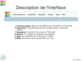 Sylvain DENIS
Description de l'interface
1.Fonctionnalités: Découvrir les différentes possibilités de Tinkercad
2.Apprendre: Compétences de base, projets, leçons, raccourcis
claviers
3.Enseigner: Concevoir des cours sur Tinkercad
4.Galerie: Une galerie de réalisations partagées
5.Blog: Les actualités de Tinkercad en anglais
6.Bêta: Description de la version Bêta en cours
 