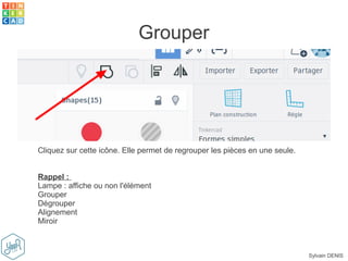 Sylvain DENIS
Grouper
Cliquez sur cette icône. Elle permet de regrouper les pièces en une seule.
Rappel :
Lampe : affiche ou non l'élément
Grouper
Dégrouper
Alignement
Miroir
 