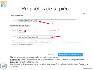 Sylvain DENIS
Propriétés de la pièce
Nom : Vous pouvez changer le nom de votre pièce.
Visibilité : Privé - non visible de la plateforme / Public - visible sur la plateforme
Licence : Creative Commons
Choisissez la licence qui vous convient le mieux. Par défaut – Attribution- Partage à
l'identique
 