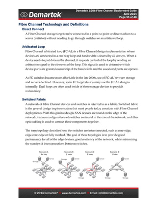 Demartek 16Gb Fibre Channel Deployment Guide
June 2014
Page 11 of 46
© 2014 Demartek®  www.demartek.com  Email: info@demartek.com
Fibre Channel Technology and Definitions
Direct Connect
A Fibre Channel storage target can be connected in a point-to-point or direct fashion to a
server (initiator) without needing to go through switches or an arbitrated loop.
Arbitrated Loop
Fibre Channel arbitrated loop (FC-AL) is a Fibre Channel design implementation where
devices are connected in a one-way loop and bandwidth is shared by all devices. When a
device needs to put data on the channel, it requests control of the loop by sending an
arbitration signal to the elements of the loop. This signal is used to determine which
device ports are granted ownership of the bandwidth and the associated ports are opened.
As FC switches became more affordable in the late 2000s, use of FC-AL between storage
and servers declined. However, some FC target devices may use the FC-AL designs
internally. Dual loops are often used inside of these storage devices to provide
redundancy.
Switched Fabric
A network of Fibre Channel devices and switches is referred to as a fabric. Switched fabric
is the general design implementation that most people today associate with Fibre Channel
deployments. With this general design, SAN devices are found on the edge of the
network, various configurations of switches are found in the core of the network, and fiber
optic cabling is used to connect these components together.
The term topology describes how the switches are interconnected, such as core-edge,
edge-core-edge or fully meshed. The goal of these topologies is to provide good
performance for all of the edge devices, good resiliency of the network, while minimizing
the number of interconnections between switches.
 