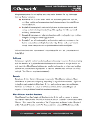 Demartek 16Gb Fibre Channel Deployment Guide
June 2014
Page 12 of 46
© 2014 Demartek®  www.demartek.com  Email: info@demartek.com
The placement of the devices and the associated traffic flows are the key differences
between the four scenarios.
 Scenario A has localized traffic, which has no extra hops between switches,
providing a slight performance advantage but does not provide scalability or
resilience features.
 Scenario B is an edge-core switch configuration, separating the server and
storage and introducing one switch hop. This topology provides increased
scalability opportunities.
 Scenario C is an edge-core-edge configuration, with two hops between switches,
and provides large scalability opportunities.
 Scenario D is a full-mesh topology and uses inter-switch connections so that
there is no more than one hop between the edge devices such as servers and
storage. These configurations can grow to thousands of device ports.
Inter-switch connections are sometimes called inter-switch links (ISLs) or inter-chassis
links (ICLs).
Initiators
Initiators are typically host servers that need access to storage resources. This is in keeping
with the standard SCSI protocol where initiators issue commands to storage devices and
wait for replies. Fibre Channel initiators are usually implemented in a hardware host bus
adapter, but are sometimes implemented in software. Fibre Channel initiators can access
multiple Fibre Channel targets simultaneously.
Targets
Targets are devices that provide storage resources for Fibre Channel initiators. These
follow the SCSI protocol for targets by responding to requests from initiators. Targets can
be implemented as dedicated hardware devices such as disk arrays or as combination
hardware and software in a server or appliance solution. Fibre Channel targets can
respond to multiple Fibre Channel initiators simultaneously.
Fibre Channel Host Bus Adapters
Fibre Channel Host Bus Adapters (HBAs) connect a device such as a server or storage
device to the Fibre Channel network or another FC device. Due to the architecture of Fibre
Channel HBAs, most of the processing of the I/O requests is performed by the HBA itself,
and is “offloaded” from the host CPU. As a result, Fibre Channel I/O traffic tends to be
 