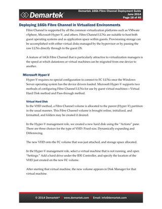 Demartek 16Gb Fibre Channel Deployment Guide
June 2014
Page 18 of 46
© 2014 Demartek®  www.demartek.com  Email: info@demartek.com
Deploying 16Gb Fibre Channel in Virtualized Environments
Fibre Channel is supported by all the common virtualization platforms such as VMware
vSphere, Microsoft Hyper-V, and others. Fibre Channel LUNs are suitable to host both
guest operating systems and as application space within guests. Provisioning storage can
be accomplished with either virtual disks managed by the hypervisor or by passing the
raw LUNs directly through to the guest OS.
A feature of 16Gb Fibre Channel that is particularly attractive to virtualization managers is
the speed at which datastores or virtual machines can be migrated from one device to
another.
Microsoft Hyper-V
Hyper-V requires no special configuration to connect to FC LUNs once the Windows
Server operating system has the device drivers loaded. Microsoft Hyper-V supports two
methods of configuring Fibre Channel LUNs for use by guest virtual machines—Virtual
Hard Disk method and Pass-through method.
Virtual Hard Disk
In the VHD method, a Fibre Channel volume is allocated to the parent (Hyper-V) partition
in the usual manner. This Fibre Channel volume is brought online, initialized, and
formatted, and folders may be created if desired.
In the Hyper-V management role, we created a new hard disk using the “Actions” pane.
There are three choices for the type of VHD: Fixed size, Dynamically expanding and
Differencing.
The new VHD onto the FC volume that was just attached, and storage space allocated.
In the Hyper-V management role, select a virtual machine that is not running, and open
“Settings.” Add a hard drive under the IDE Controller, and specify the location of the
VHD just created on the new FC volume.
After starting that virtual machine, the new volume appears in Disk Manager for that
virtual machine.
 