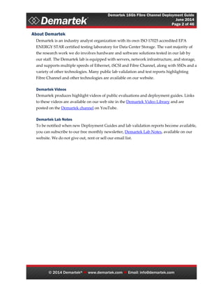 Demartek 16Gb Fibre Channel Deployment Guide
June 2014
Page 2 of 46
© 2014 Demartek®  www.demartek.com  Email: info@demartek.com
About Demartek
Demartek is an industry analyst organization with its own ISO 17025 accredited EPA
ENERGY STAR certified testing laboratory for Data Center Storage. The vast majority of
the research work we do involves hardware and software solutions tested in our lab by
our staff. The Demartek lab is equipped with servers, network infrastructure, and storage,
and supports multiple speeds of Ethernet, iSCSI and Fibre Channel, along with SSDs and a
variety of other technologies. Many public lab validation and test reports highlighting
Fibre Channel and other technologies are available on our website.
Demartek Videos
Demartek produces highlight videos of public evaluations and deployment guides. Links
to these videos are available on our web site in the Demartek Video Library and are
posted on the Demartek channel on YouTube.
Demartek Lab Notes
To be notified when new Deployment Guides and lab validation reports become available,
you can subscribe to our free monthly newsletter, Demartek Lab Notes, available on our
website. We do not give out, rent or sell our email list.
 