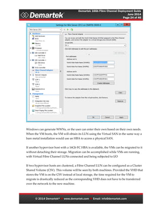 Demartek 16Gb Fibre Channel Deployment Guide
June 2014
Page 24 of 46
© 2014 Demartek®  www.demartek.com  Email: info@demartek.com
Windows can generate WWNs, or the user can enter their own based on their own needs.
When the VM boots, the VM will obtain its LUN using the Virtual SAN in the same way a
bare metal installation would use an HBA to access a physical SAN.
If another hypervisor host with a 16Gb FC HBA is available, the VMs can be migrated to it
without detaching their storage. Migration can be accomplished while VMs are running,
with Virtual Fibre Channel LUNs connected and being subjected to I/O
If two hypervisor hosts are clustered, a Fibre Channel LUN can be configured as a Cluster
Shared Volume (CSV). This volume will be seen by both machines. Provided the VHD that
stores the VM is on the CSV instead of local storage, the time required for the VM to
migrate is drastically reduced as the corresponding VHD does not have to be transferred
over the network to the new machine.
 