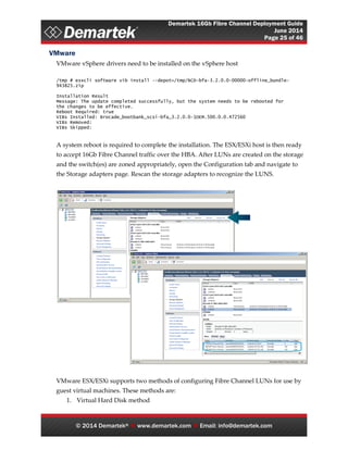 Demartek 16Gb Fibre Channel Deployment Guide
June 2014
Page 25 of 46
© 2014 Demartek®  www.demartek.com  Email: info@demartek.com
VMware
VMware vSphere drivers need to be installed on the vSphere host
/tmp # esxcli software vib install --depot=/tmp/BCD-bfa-3.2.0.0-00000-offline_bundle-
943825.zip
Installation Result
Message: The update completed successfully, but the system needs to be rebooted for
the changes to be effective.
Reboot Required: true
VIBs Installed: Brocade_bootbank_scsi-bfa_3.2.0.0-1OEM.500.0.0.472560
VIBs Removed:
VIBs Skipped:
A system reboot is required to complete the installation. The ESX/ESXi host is then ready
to accept 16Gb Fibre Channel traffic over the HBA. After LUNs are created on the storage
and the switch(es) are zoned appropriately, open the Configuration tab and navigate to
the Storage adapters page. Rescan the storage adapters to recognize the LUNS.
VMware ESX/ESXi supports two methods of configuring Fibre Channel LUNs for use by
guest virtual machines. These methods are:
1. Virtual Hard Disk method
 