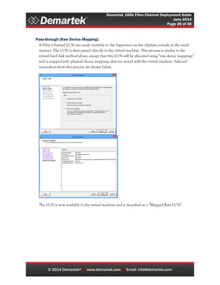 Demartek 16Gb Fibre Channel Deployment Guide
June 2014
Page 36 of 46
© 2014 Demartek®  www.demartek.com  Email: info@demartek.com
Pass-through (Raw Device Mapping)
A Fibre Channel LUN was made available to the hypervisor via the vSphere console in the usual
manner. The LUN is then passed directly to the virtual machine. This process is similar to the
virtual hard disk method above, except that this LUN will be allocated using “raw device mappings”
and is mapped with physical device mappings that are stored with the virtual machine. Selected
screenshots from this process are shown below.
The LUN is now available to the virtual machine and is described as a “Mapped Raw LUN”.
 