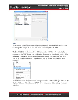 Demartek 16Gb Fibre Channel Deployment Guide
June 2014
Page 37 of 46
© 2014 Demartek®  www.demartek.com  Email: info@demartek.com
NPIV
NPIV features can be used in VMWare, enabling a virtual machine to use a virtual Fibre
Channel port as long as the ESX/ESXi machine has a compatible FC HBA.
The host ESX/ESXi machine should be able to access the LUN that will eventually be
assigned to your VM. The VM that will be using the virtual FC must first be given a RDM
(Raw Device Mapped) Hard Drive using the instructions in the previous section. After
this, access the settings for your VM by right clicking on the VM and accessing “Edit
Settings.”
The Virtual Machine Properties screen will open with the Hardware tab open. Click on the
“Options” tab, and “Fibre Channel NPIV” will be listed as one of the settings that can be
modified.
 