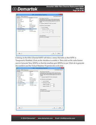 Demartek 16Gb Fibre Channel Deployment Guide
June 2014
Page 38 of 46
© 2014 Demartek®  www.demartek.com  Email: info@demartek.com
Clicking on the Fibre Channel NPIV will show a menu that tells us that NPIV is
Temporarily Disabled. Click on the checkbox to enable it. Then click on the radio button
next to Generate New WWNs so that the machine gets WWNs to use. Click ok to generate
the numbers and the Virtual Machine Properties box will close.
 