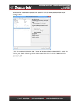 Demartek 16Gb Fibre Channel Deployment Guide
June 2014
Page 39 of 46
© 2014 Demartek®  www.demartek.com  Email: info@demartek.com
Re-access the same menu again to find out what WWNs were generated for Target
configuration.
Once the target is configured, the VM can be booted and will obtain its LUN using the
virtual port in the same way a bare metal installation would use an HBA to access a
physical SAN.
 