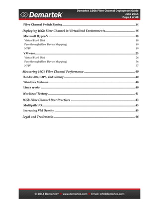 Demartek 16Gb Fibre Channel Deployment Guide
June 2014
Page 4 of 46
© 2014 Demartek®  www.demartek.com  Email: info@demartek.com
Fibre Channel Switch Zoning......................................................................................................14
Deploying 16Gb Fibre Channel in Virtualized Environments...................................... 18
Microsoft Hyper-V .........................................................................................................................18
Virtual Hard Disk 18
Pass-through (Raw Device Mapping) 19
NPIV 19
VMware............................................................................................................................................25
Virtual Hard Disk 26
Pass-through (Raw Device Mapping) 36
NPIV 37
Measuring 16Gb Fibre Channel Performance .................................................................40
Bandwidth, IOPS, and Latency....................................................................................................40
Windows Perfmon..........................................................................................................................40
Linux sysstat....................................................................................................................................40
Workload Testing................................................................................................................ 41
16Gb Fibre Channel Best Practices .................................................................................. 43
Multipath I/O ..................................................................................................................................43
Increasing VM Density .................................................................................................................45
Legal and Trademarks........................................................................................................ 46
 