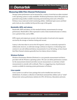 Demartek 16Gb Fibre Channel Deployment Guide
June 2014
Page 40 of 46
© 2014 Demartek®  www.demartek.com  Email: info@demartek.com
Measuring 16Gb Fibre Channel Performance
Storage system performance can be measured by a variety of tools that are either included
in the operating system or easily installable. Workload performance data in this guide was
generated using readily available measuring and monitoring tools such as Windows
Perfmon, Linux iostat and switch monitoring utilities. Additional open source and third
party tools are also available, but beyond the scope of this guide.
Bandwidth, IOPS, and Latency
Bandwidth, IOPS and latency are the standard industry measurements for storage
performance. Bandwidth is often expressed in units of data transferred (read or written)
over a period of time, such as MB/s.
IOPS, inputs and outputs per second, is the total number of read and write requests
serviced by the storage or interface during each second.
Latency is the time taken to service the I/O requests. Latency is commonly expressed in
milliseconds, however, as solid state storage continues to improve, it is becoming more
common to see sub-millisecond latency measurements. In our lab testing, we have found
that Fibre Channel solutions generally have low latency (lower is better).
Windows Perfmon
Windows Performance Monitor (Perfmon) is a very granular measurement tool that is
provided with the Windows operating system. The user can define performance counters
for the measurements desired and either execute measurement s in real-time or batch
measurements to coincide with workloads. There is a staggering array of performance
counters available for metering system performance in Perfmon.
Linux sysstat
Linux sysstat is an add-on Linux package that can be installed into most Linux
distributions. It contains a collection of individual command-line utilities such as “iostat”
that provide various performance statistics for CPU, I/O devices, filesystems and more.
 
