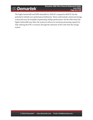 Demartek 16Gb Fibre Channel Deployment Guide
June 2014
Page 42 of 46
© 2014 Demartek®  www.demartek.com  Email: info@demartek.com
The higher bandwidth and IOPS attainable by 16Gb FC compared to 8Gb FC has the
potential to identify new performance bottlenecks. These could include a back-end storage
system that may be incapable of generating 16Gbps performance. On the other hand, the
higher bandwidth may allow the system to achieve its maximum processing capacity by
fully utilizing the CPU or memory through the reduction of I/O waits from the storage
system.
 