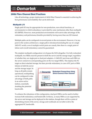 Demartek 16Gb Fibre Channel Deployment Guide
June 2014
Page 43 of 46
© 2014 Demartek®  www.demartek.com  Email: info@demartek.com
16Gb Fibre Channel Best Practices
Like all technology, proper deployment of 16Gb Fibre Channel is essential to achieving the
best performance and reliability that can be delivered.
Multipath I/O
Single path I/O may be appropriate for non-production, non-critical functions, or
environments in which redundancy is provided by some mechanism other than multipath
I/O (MPIO). However, most production environments will want to take advantage of the
redundancy and performance benefits provided by having more than one I/O channel.
Multiple paths can be configured at several points in the environment. However, if at any
point in the system architecture a single path is introduced (including the use of a single
16Gb FC switch, even if multiple switch ports are zoned), then there is a single point of
failure and overall redundancy cannot be guaranteed.
The simplest multipath configuration is to bypass the SAN altogether. For fully redundant
multipath, two HBAs must be present in both the server and the storage target, regardless
of whether they are single port or dual port adapters. A 16Gb FC port from each HBA on
the server connects to corresponding ports on the two target HBAs. This deploys the FC
target as direct attached storage, but does provide redundancy in case of FC port or HBA
failures in both the server
and the storage target. So
long as all paths remain
operational, multipathing
can be configured to take
advantage of both paths
in an active-active
fashion, essentially
doubling the potential
bandwidth.
To enhance the robustness of this configuration, dual port HBAs can be used to further
increase both redundancy and bandwidth. In theory, as many HBAs as are supported by
the server and storage can be deployed in this fashion, though there will be a point of
diminishing returns if the server, storage and workloads are not able to drive the
aggregated FC bandwidth.
 