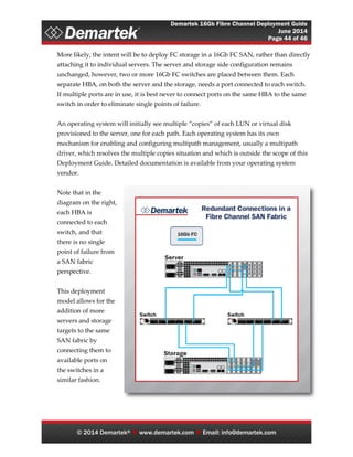 Demartek 16Gb Fibre Channel Deployment Guide
June 2014
Page 44 of 46
© 2014 Demartek®  www.demartek.com  Email: info@demartek.com
More likely, the intent will be to deploy FC storage in a 16Gb FC SAN, rather than directly
attaching it to individual servers. The server and storage side configuration remains
unchanged, however, two or more 16Gb FC switches are placed between them. Each
separate HBA, on both the server and the storage, needs a port connected to each switch.
If multiple ports are in use, it is best never to connect ports on the same HBA to the same
switch in order to eliminate single points of failure.
An operating system will initially see multiple “copies” of each LUN or virtual disk
provisioned to the server, one for each path. Each operating system has its own
mechanism for enabling and configuring multipath management, usually a multipath
driver, which resolves the multiple copies situation and which is outside the scope of this
Deployment Guide. Detailed documentation is available from your operating system
vendor.
Note that in the
diagram on the right,
each HBA is
connected to each
switch, and that
there is no single
point of failure from
a SAN fabric
perspective.
This deployment
model allows for the
addition of more
servers and storage
targets to the same
SAN fabric by
connecting them to
available ports on
the switches in a
similar fashion.
 