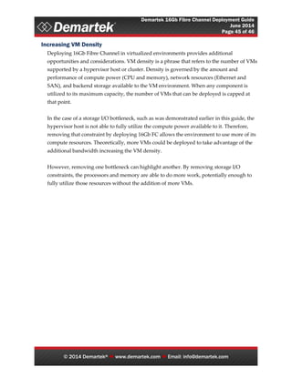 Demartek 16Gb Fibre Channel Deployment Guide
June 2014
Page 45 of 46
© 2014 Demartek®  www.demartek.com  Email: info@demartek.com
Increasing VM Density
Deploying 16Gb Fibre Channel in virtualized environments provides additional
opportunities and considerations. VM density is a phrase that refers to the number of VMs
supported by a hypervisor host or cluster. Density is governed by the amount and
performance of compute power (CPU and memory), network resources (Ethernet and
SAN), and backend storage available to the VM environment. When any component is
utilized to its maximum capacity, the number of VMs that can be deployed is capped at
that point.
In the case of a storage I/O bottleneck, such as was demonstrated earlier in this guide, the
hypervisor host is not able to fully utilize the compute power available to it. Therefore,
removing that constraint by deploying 16Gb FC allows the environment to use more of its
compute resources. Theoretically, more VMs could be deployed to take advantage of the
additional bandwidth increasing the VM density.
However, removing one bottleneck can highlight another. By removing storage I/O
constraints, the processors and memory are able to do more work, potentially enough to
fully utilize those resources without the addition of more VMs.
 