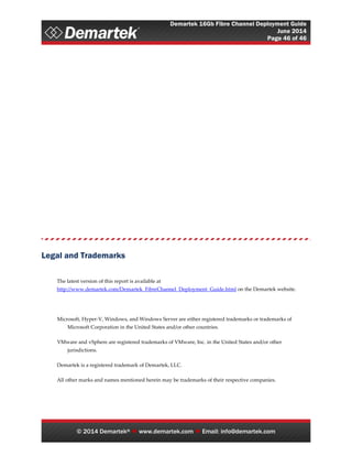 Demartek 16Gb Fibre Channel Deployment Guide
June 2014
Page 46 of 46
© 2014 Demartek®  www.demartek.com  Email: info@demartek.com
Legal and Trademarks
The latest version of this report is available at
http://www.demartek.com/Demartek_FibreChannel_Deployment_Guide.html on the Demartek website.
Microsoft, Hyper-V, Windows, and Windows Server are either registered trademarks or trademarks of
Microsoft Corporation in the United States and/or other countries.
VMware and vSphere are registered trademarks of VMware, Inc. in the United States and/or other
jurisdictions.
Demartek is a registered trademark of Demartek, LLC.
All other marks and names mentioned herein may be trademarks of their respective companies.
 