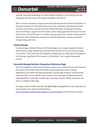 Demartek 16Gb Fibre Channel Deployment Guide
June 2014
Page 7 of 46
© 2014 Demartek®  www.demartek.com  Email: info@demartek.com
typically uses 1GbE technology, but when 10GbE technology is used, the price for the
equipment increases and it is no longer considered “entry level.”
There is more to choosing a storage system than selecting the host interface. Regardless of
the type of interface, several other factors need to be considered, including the number
and type of disk drives, amount and type of SSD technology, management software,
advanced features, support from the vendor, service level agreements (SLAs) and several
other factors. Advanced features of modern storage systems may include various forms of
replication, thin provisioning, compression, data de-duplication, caching, automated
storage tiering, and more.
Unified Storage
Unified storage combines NAS and SAN technologies into a single, integrated solution.
These unified storage solutions provide both block and file access to the shared storage
environment. These often provide simplified management by combining the management
of all storage, regardless of the transport or “plumbing,” into a single management
console.
Demartek Storage Interface Comparison Reference Page
We have compiled a vendor-neutral reference page on our website that provides technical
information about Fibre Channel and other storage interfaces used for storage
applications. We update this page periodically, and this page includes a downloadable,
interactive PDF version with the same contents as the web page. Detailed information
regarding history, roadmaps, transfer rates, encoding schemes, cabling, connectors and
more is available on this page.
This page can be found by entering “Storage Interface Comparison” in any major Internet
search engine or by following the link below:
www.demartek.com/Demartek_Interface_Comparison.html on the Demartek website.
 