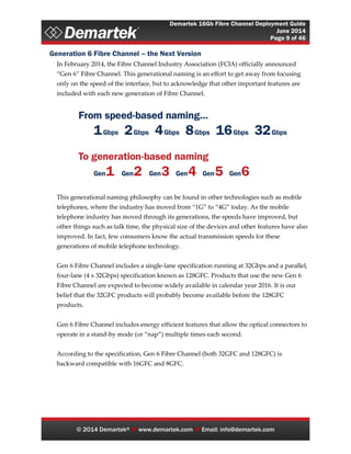 Demartek 16Gb Fibre Channel Deployment Guide
June 2014
Page 9 of 46
© 2014 Demartek®  www.demartek.com  Email: info@demartek.com
Generation 6 Fibre Channel – the Next Version
In February 2014, the Fibre Channel Industry Association (FCIA) officially announced
“Gen 6” Fibre Channel. This generational naming is an effort to get away from focusing
only on the speed of the interface, but to acknowledge that other important features are
included with each new generation of Fibre Channel.
This generational naming philosophy can be found in other technologies such as mobile
telephones, where the industry has moved from “1G” to “4G” today. As the mobile
telephone industry has moved through its generations, the speeds have improved, but
other things such as talk time, the physical size of the devices and other features have also
improved. In fact, few consumers know the actual transmission speeds for these
generations of mobile telephone technology.
Gen 6 Fibre Channel includes a single-lane specification running at 32Gbps and a parallel,
four-lane (4 x 32Gbps) specification known as 128GFC. Products that use the new Gen 6
Fibre Channel are expected to become widely available in calendar year 2016. It is our
belief that the 32GFC products will probably become available before the 128GFC
products.
Gen 6 Fibre Channel includes energy efficient features that allow the optical connectors to
operate in a stand-by mode (or “nap”) multiple times each second.
According to the specification, Gen 6 Fibre Channel (both 32GFC and 128GFC) is
backward compatible with 16GFC and 8GFC.
 