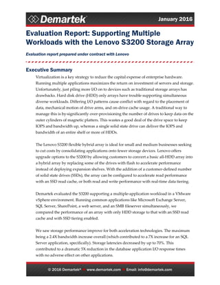 January 2016
© 2016 Demartek®  www.demartek.com  Email: info@demartek.com
Evaluation Report: Supporting Multiple
Workloads with the Lenovo S3200 Storage Array
Evaluation report prepared under contract with Lenovo
Executive Summary
Virtualization is a key strategy to reduce the capital expense of enterprise hardware.
Running multiple applications maximizes the return on investment of servers and storage.
Unfortunately, just piling more I/O on to devices such as traditional storage arrays has
drawbacks. Hard disk drive (HDD) only arrays have trouble supporting simultaneous
diverse workloads. Differing I/O patterns cause conflict with regard to the placement of
data, mechanical motion of drive arms, and on-drive cache usage. A traditional way to
manage this is by significantly over-provisioning the number of drives to keep data on the
outer cylinders of magnetic platters. This wastes a good deal of the drive space to keep
IOPS and bandwidth up, whereas a single solid state drive can deliver the IOPS and
bandwidth of an entire shelf or more of HDDs.
The Lenovo S3200 flexible hybrid array is ideal for small and medium businesses seeking
to cut costs by consolidating applications onto fewer storage devices. Lenovo offers
upgrade options to the S3200 by allowing customers to convert a basic all-HDD array into
a hybrid array by replacing some of the drives with flash to accelerate performance
instead of deploying expansion shelves. With the addition of a customer-defined number
of solid state drives (SSDs), the array can be configured to accelerate read performance
with an SSD read cache, or both read and write performance with real-time data tiering.
Demartek evaluated the S3200 supporting a multiple-application workload in a VMware
vSphere environment. Running common applications like Microsoft Exchange Server,
SQL Server, SharePoint, a web server, and an SMB fileserver simultaneously, we
compared the performance of an array with only HDD storage to that with an SSD read
cache and with SSD tiering enabled.
We saw storage performance improve for both acceleration technologies. The maximum
being a 2.4X bandwidth increase overall (which contributed to a 7X increase for an SQL
Server application, specifically). Storage latencies decreased by up to 70%. This
contributed to a dramatic 5X reduction in the database application I/O response times
with no adverse effect on other applications.
 