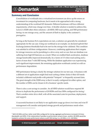 Lenovo S3200 with a Mixed Application Workload
January 2016
Page 10 of 22
© 2016 Demartek®  www.demartek.com  Email: info@demartek.com
Summary and Conclusion
Consolidation of workloads into a virtualized environment can drive up the return on
investment for computing hardware, but it needs to be approached with a strong
understanding of the workload I/O demands. Different businesses will have different
requirements, which may change over time. A flexible solution is needed to address this.
Lenovo’s S3200 offers three solutions—all-HDD, SSD read caching, and SSD performance
tiering--in one storage array, and the amount of flash to deploy is the customer’s
prerogative.
So long as the business SLA expectations are met, a solution can generally be considered
appropriate for the use case. Using our workload as an example, we declared upfront that
Exchange Jetstress thresholds had to be met for the storage to be validated. This condition
was satisfied in all three configurations. However, combining applications that compete
for storage resources can be punishing to a drive array and we saw that our database was
suffering from high I/O latencies as a result. When we enabled flash acceleration, database
storage bandwidths improved dramatically, by a factor of 3.5 when read caching and a
factor of more than 7 with SSD tiering. While the database application was experiencing
such significant improvement, the remaining application workloads carried on with no
performance degradation.
SSD performance tiering is clearly the stronger solution for our test case. A business with
a different set of applications might find read caching a better choice if their I/O needs
included a different read profile with potential “hotspots” or frequently accessed data.
The great strength of the S3200 array is that it is easily configured for either option, and
the number of SSDs can be chosen to fit a business’ specific needs.
There is also a cost savings to consider. An all HDD solution would have required 48
drives to duplicate the performance of 20 HDDs and four SSDs configured for tiering.1
That is another entire drive shelf, with all the associated costs for purchase, deployment,
and support.
A successful business is not likely to see application usage go down over time and wise IT
management will consider anticipated storage growth and performance needs when
1
With 20 HDDs and four rather small SSDs configured for tiering, aggregate performance increased 2.4 times
(bandwidth and IOPS). If the relationship of spindles to performance remains linear, another 28 HDDS would be
needed to achieve the same performance values as with SSD tiering. (i.e.,20 HDDs x 2.4 = 48 HDDs)
 