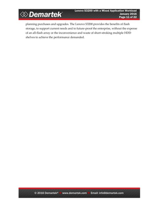 Lenovo S3200 with a Mixed Application Workload
January 2016
Page 11 of 22
© 2016 Demartek®  www.demartek.com  Email: info@demartek.com
planning purchases and upgrades. The Lenovo S3200 provides the benefits of flash
storage, to support current needs and to future-proof the enterprise, without the expense
of an all-flash array or the inconvenience and waste of short-stroking multiple HDD
shelves to achieve the performance demanded.
 