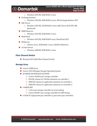 Lenovo S3200 with a Mixed Application Workload
January 2016
Page 13 of 22
© 2016 Demartek®  www.demartek.com  Email: info@demartek.com
o Windows 2012 R2, 8GB RAM, 4 cores
 Exchange Jetstress
o Windows 2012 R2, 8GB RAM, 8 cores, MS Exchange Jetstress 2013
 SQL Server
o Windows 2012 R2, 16GB RAM, 8 cores, SQL Server 2012 SP2, MS
Benchcraft
 SMB Fileserver
o Windows 2012 R2, 6GB RAM, 2 cores
 SharePoint
o Windows 2012 R2, 8GB RAM 8 cores, SharePoint 2013
 Webserver
o Ubuntu 14.0.1, 2GB RAM, 2 cores, NGINX Webserver
 vCenter Server
o Windows 2008 R2, 8GB RAM, 4 cores
Fibre Channel Switch
 Brocade 6510 16Gb Fibre Channel Switch
Storage Array
 Lenovo S3200 array
 Lenovo SAN Manager Storage Operating System
 20 900GB 10k RPM 6Gb SAS HDD
 10 drive RAID 6 per storage controller
 550 GB volume for VM files datastore on controller 1
 5000 GB volume for application datastore on controller 1
 5200 GB volume for application datastore on controller 2
 4 400GB SSD
 1 drive per storage controller for read caching
 2 drives RAID 1 per storage controller for SSD tiering
 4 16Gb FC target ports per controller (1 port active per controller)
 