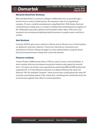 Lenovo S3200 with a Mixed Application Workload
January 2016
Page 16 of 22
© 2016 Demartek®  www.demartek.com  Email: info@demartek.com
Microsoft SharePoint Workload
Microsoft SharePoint is a common workspace collaboration tool, accessed through a
browser from a variety of client devices. We assumed a sixth of our hypothetical
company, 25 users, would be simultaneously using SharePoint. With Neotys NeoLoad
web performance testing tools, we created a workload that included general navigation of
the collaboration space plus uploads and downloads of files. Many of the users were
assumed to be accessing and updating related documents, as project teams would do in
real-life.
Web Workload
Using the NGINX open source webserver software and an Ubuntu server virtual machine,
we deployed a read-only webserver. Twenty five client device connections were
maintained at all times, hitting web pages in a semi-random fashion, using the Neotys
NeoLoad web performance testing tools to drive the demand.
Fileserver workload
A basic Windows SMB network share of 1TB was used to create a network fileshare. A
server outside of the test environment executed an Iometer script against the network
drive. 12 workers ran Iometer access specifications performing 4KB and 8KB random and
sequential I/O. A 10 Gb/s Ethernet connection was deployed between the client and
fileserver VM. We simulated “hotspots” where several users would perform the same I/O
across the same limited portion of the virtual drive, mimicking how certain files tend to be
accessed more regularly than others in normal operations.
 