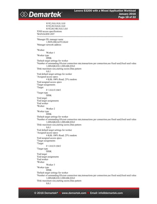 Lenovo S3200 with a Mixed Application Workload
January 2016
Page 18 of 22
© 2016 Demartek®  www.demartek.com  Email: info@demartek.com
8192,10,0,10,0,1,0,0
8192,20,10,0,0,1,0,0
8192,60,100,10,0,1,0,0
'END access specifications
'MANAGER LIST
==================================================================
'Manager ID, manager name
1,WIN-08GAJTULK4J
'Manager network address
'Worker
Worker 1
'Worker type
DISK
'Default target settings for worker
'Number of outstanding IOs,test connection rate,transactions per connection,use fixed seed,fixed seed value
1,DISABLED,1,DISABLED,0
'Disk maximum size,starting sector,Data pattern
0,0,1
'End default target settings for worker
'Assigned access specs
4 KiB; 100% Read; 25% random
'End assigned access specs
'Target assignments
'Target
F:10.0.9.104f
'Target type
DISK
'End target
'End target assignments
'End worker
'Worker
Worker 2
'Worker type
DISK
'Default target settings for worker
'Number of outstanding IOs,test connection rate,transactions per connection,use fixed seed,fixed seed value
1,DISABLED,1,DISABLED,0
'Disk maximum size,starting sector,Data pattern
0,0,1
'End default target settings for worker
'Assigned access specs
4 KiB; 100% Read; 25% random
'End assigned access specs
'Target assignments
'Target
F:10.0.9.104f
'Target type
DISK
'End target
'End target assignments
'End worker
'Worker
Worker 3
'Worker type
DISK
'Default target settings for worker
'Number of outstanding IOs,test connection rate,transactions per connection,use fixed seed,fixed seed value
1,DISABLED,1,DISABLED,0
'Disk maximum size,starting sector,Data pattern
0,0,1
 