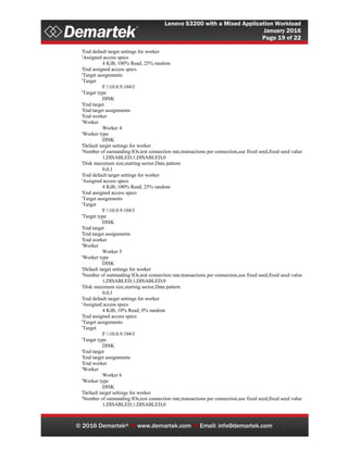 Lenovo S3200 with a Mixed Application Workload
January 2016
Page 19 of 22
© 2016 Demartek®  www.demartek.com  Email: info@demartek.com
'End default target settings for worker
'Assigned access specs
4 KiB; 100% Read; 25% random
'End assigned access specs
'Target assignments
'Target
F:10.0.9.104f
'Target type
DISK
'End target
'End target assignments
'End worker
'Worker
Worker 4
'Worker type
DISK
'Default target settings for worker
'Number of outstanding IOs,test connection rate,transactions per connection,use fixed seed,fixed seed value
1,DISABLED,1,DISABLED,0
'Disk maximum size,starting sector,Data pattern
0,0,1
'End default target settings for worker
'Assigned access specs
4 KiB; 100% Read; 25% random
'End assigned access specs
'Target assignments
'Target
F:10.0.9.104f
'Target type
DISK
'End target
'End target assignments
'End worker
'Worker
Worker 5
'Worker type
DISK
'Default target settings for worker
'Number of outstanding IOs,test connection rate,transactions per connection,use fixed seed,fixed seed value
1,DISABLED,1,DISABLED,0
'Disk maximum size,starting sector,Data pattern
0,0,1
'End default target settings for worker
'Assigned access specs
4 KiB; 10% Read; 0% random
'End assigned access specs
'Target assignments
'Target
F:10.0.9.104f
'Target type
DISK
'End target
'End target assignments
'End worker
'Worker
Worker 6
'Worker type
DISK
'Default target settings for worker
'Number of outstanding IOs,test connection rate,transactions per connection,use fixed seed,fixed seed value
1,DISABLED,1,DISABLED,0
 