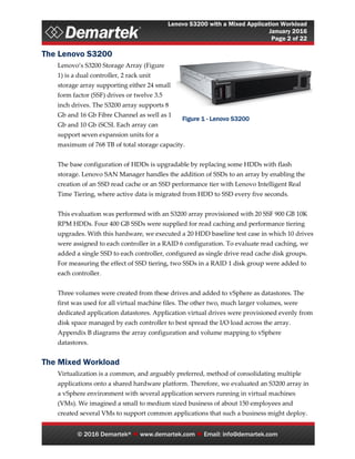 Lenovo S3200 with a Mixed Application Workload
January 2016
Page 2 of 22
© 2016 Demartek®  www.demartek.com  Email: info@demartek.com
The Lenovo S3200
Lenovo’s S3200 Storage Array (Figure
1) is a dual controller, 2 rack unit
storage array supporting either 24 small
form factor (SSF) drives or twelve 3.5
inch drives. The S3200 array supports 8
Gb and 16 Gb Fibre Channel as well as 1
Gb and 10 Gb iSCSI. Each array can
support seven expansion units for a
maximum of 768 TB of total storage capacity.
The base configuration of HDDs is upgradable by replacing some HDDs with flash
storage. Lenovo SAN Manager handles the addition of SSDs to an array by enabling the
creation of an SSD read cache or an SSD performance tier with Lenovo Intelligent Real
Time Tiering, where active data is migrated from HDD to SSD every five seconds.
This evaluation was performed with an S3200 array provisioned with 20 SSF 900 GB 10K
RPM HDDs. Four 400 GB SSDs were supplied for read caching and performance tiering
upgrades. With this hardware, we executed a 20 HDD baseline test case in which 10 drives
were assigned to each controller in a RAID 6 configuration. To evaluate read caching, we
added a single SSD to each controller, configured as single drive read cache disk groups.
For measuring the effect of SSD tiering, two SSDs in a RAID 1 disk group were added to
each controller.
Three volumes were created from these drives and added to vSphere as datastores. The
first was used for all virtual machine files. The other two, much larger volumes, were
dedicated application datastores. Application virtual drives were provisioned evenly from
disk space managed by each controller to best spread the I/O load across the array.
Appendix B diagrams the array configuration and volume mapping to vSphere
datastores.
The Mixed Workload
Virtualization is a common, and arguably preferred, method of consolidating multiple
applications onto a shared hardware platform. Therefore, we evaluated an S3200 array in
a vSphere environment with several application servers running in virtual machines
(VMs). We imagined a small to medium sized business of about 150 employees and
created several VMs to support common applications that such a business might deploy.
Figure 1 - Lenovo S3200
 