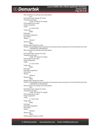 Lenovo S3200 with a Mixed Application Workload
January 2016
Page 20 of 22
© 2016 Demartek®  www.demartek.com  Email: info@demartek.com
'Disk maximum size,starting sector,Data pattern
0,0,1
'End default target settings for worker
'Assigned access specs
4 KiB; 10% Read; 0% random
'End assigned access specs
'Target assignments
'Target
F:10.0.9.104f
'Target type
DISK
'End target
'End target assignments
'End worker
'Worker
Worker 7
'Worker type
DISK
'Default target settings for worker
'Number of outstanding IOs,test connection rate,transactions per connection,use fixed seed,fixed seed value
1,DISABLED,1,DISABLED,0
'Disk maximum size,starting sector,Data pattern
0,0,1
'End default target settings for worker
'Assigned access specs
4 KiB; 10% Read; 0% random
'End assigned access specs
'Target assignments
'Target
F:10.0.9.104f
'Target type
DISK
'End target
'End target assignments
'End worker
'Worker
Worker 8
'Worker type
DISK
'Default target settings for worker
'Number of outstanding IOs,test connection rate,transactions per connection,use fixed seed,fixed seed value
1,DISABLED,1,DISABLED,0
'Disk maximum size,starting sector,Data pattern
0,0,1
'End default target settings for worker
'Assigned access specs
4 KiB; 10% Read; 0% random
'End assigned access specs
'Target assignments
'Target
F:10.0.9.104f
'Target type
DISK
'End target
'End target assignments
'End worker
'Worker
Worker 9
'Worker type
DISK
'Default target settings for worker
 