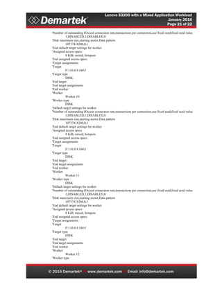 Lenovo S3200 with a Mixed Application Workload
January 2016
Page 21 of 22
© 2016 Demartek®  www.demartek.com  Email: info@demartek.com
'Number of outstanding IOs,test connection rate,transactions per connection,use fixed seed,fixed seed value
1,DISABLED,1,DISABLED,0
'Disk maximum size,starting sector,Data pattern
10737418240,0,1
'End default target settings for worker
'Assigned access specs
8 KiB; mixed; hotspots
'End assigned access specs
'Target assignments
'Target
F:10.0.9.104f
'Target type
DISK
'End target
'End target assignments
'End worker
'Worker
Worker 10
'Worker type
DISK
'Default target settings for worker
'Number of outstanding IOs,test connection rate,transactions per connection,use fixed seed,fixed seed value
1,DISABLED,1,DISABLED,0
'Disk maximum size,starting sector,Data pattern
10737418240,0,1
'End default target settings for worker
'Assigned access specs
8 KiB; mixed; hotspots
'End assigned access specs
'Target assignments
'Target
F:10.0.9.104f
'Target type
DISK
'End target
'End target assignments
'End worker
'Worker
Worker 11
'Worker type
DISK
'Default target settings for worker
'Number of outstanding IOs,test connection rate,transactions per connection,use fixed seed,fixed seed value
1,DISABLED,1,DISABLED,0
'Disk maximum size,starting sector,Data pattern
10737418240,0,1
'End default target settings for worker
'Assigned access specs
8 KiB; mixed; hotspots
'End assigned access specs
'Target assignments
'Target
F:10.0.9.104f
'Target type
DISK
'End target
'End target assignments
'End worker
'Worker
Worker 12
'Worker type
 
