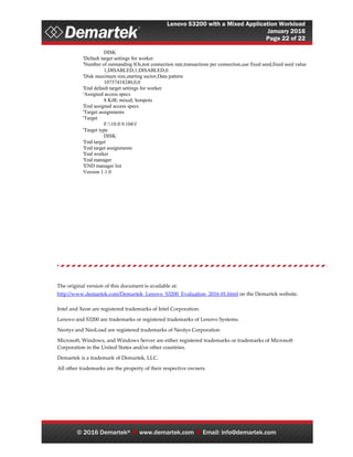 Lenovo S3200 with a Mixed Application Workload
January 2016
Page 22 of 22
© 2016 Demartek®  www.demartek.com  Email: info@demartek.com
DISK
'Default target settings for worker
'Number of outstanding IOs,test connection rate,transactions per connection,use fixed seed,fixed seed value
1,DISABLED,1,DISABLED,0
'Disk maximum size,starting sector,Data pattern
10737418240,0,0
'End default target settings for worker
'Assigned access specs
8 KiB; mixed; hotspots
'End assigned access specs
'Target assignments
'Target
F:10.0.9.104f
'Target type
DISK
'End target
'End target assignments
'End worker
'End manager
'END manager list
Version 1.1.0
The original version of this document is available at:
http://www.demartek.com/Demartek_Lenovo_S3200_Evaluation_2016-01.html on the Demartek website.
Intel and Xeon are registered trademarks of Intel Corporation.
Lenovo and S3200 are trademarks or registered trademarks of Lenovo Systems.
Neotys and NeoLoad are registered trademarks of Neotys Corporation
Microsoft, Windows, and Windows Server are either registered trademarks or trademarks of Microsoft
Corporation in the United States and/or other countries.
Demartek is a trademark of Demartek, LLC.
All other trademarks are the property of their respective owners.
 
