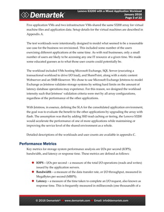 Lenovo S3200 with a Mixed Application Workload
January 2016
Page 3 of 22
© 2016 Demartek®  www.demartek.com  Email: info@demartek.com
Five application VMs and two infrastructure VMs shared the same S3200 array for virtual
machine files and application data. Setup details for the virtual machines are described in
Appendix A.
The test workloads were intentionally designed to model what seemed to be a reasonable
use case for the business we envisioned. This included some number of the users
exercising different applications at the same time. As with real businesses, only a small
number of users are likely to be accessing any one IT resource at a given time. We made
some educated guesses as to what those user counts could potentially be.
The workload included VMs hosting Microsoft Exchange, SQL Server (executing a
transactional workload to drive I/O load), and SharePoint, along with a static content
Webserver and an SMB fileserver. We chose to use Microsoft Exchange Jetstress to model
Exchange as Jetstress validates storage systems by setting hard limits on the amount of
latency database operations may experience. For this reason, we designed the workload
intensity such that Jetstress’ validation criteria were met by all array configurations,
regardless of the performance of the other applications.
With Jetstress, in essence, defining the SLA for the consolidated application environment,
the goal was to evaluate the benefit to the other applications by upgrading the array with
flash. The assumption was that by adding SSD read caching or tiering, the Lenovo S3200
would accelerate the performance of one of more applications while maintaining or
improving the service level of the shared environment as a whole.
Detailed descriptions of the workloads and user counts are available in appendix C.
Performance Metrics
Key metrics for storage system performance analysis are I/Os per second (IOPS),
bandwidth, and latency or response time. These metrics are defined as follows:
 IOPS – I/Os per second – a measure of the total I/O operations (reads and writes)
issued by the application servers.
 Bandwidth – a measure of the data transfer rate, or I/O throughput, measured in
MegaBytes per second (MBPS).
 Latency – a measure of the time taken to complete an I/O request, also known as
response time. This is frequently measured in milliseconds (one thousandth of a
 