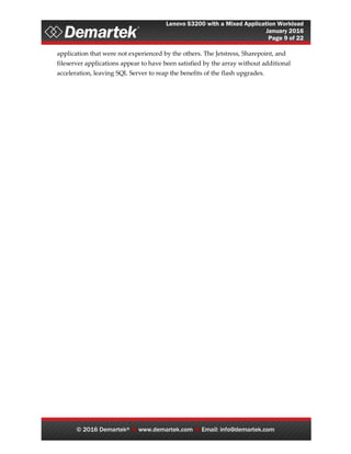 Lenovo S3200 with a Mixed Application Workload
January 2016
Page 9 of 22
© 2016 Demartek®  www.demartek.com  Email: info@demartek.com
application that were not experienced by the others. The Jetstress, Sharepoint, and
fileserver applications appear to have been satisfied by the array without additional
acceleration, leaving SQL Server to reap the benefits of the flash upgrades.
 