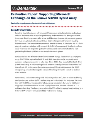 January 2016
© 2016 Demartek®  www.demartek.com  Email: info@demartek.com
Evaluation Report: Supporting Microsoft
Exchange on the Lenovo S3200 Hybrid Array
Evaluation report prepared under contract with Lenovo
Executive Summary
Love it or hate it, businesses rely on email. It’s a mission critical application and outages
can cost businesses a lot in reduced productivity and in revenue lost through customer
frustration. Email systems see a lot of use, and like many business infrastructure systems,
they may not get much attention until they stop working correctly or aren’t meeting
business needs. The decision to keep an email service in-house, or contract it out to a third
party, is based on cost along with ease and flexibility of management. Small and medium
sized businesses are frequently quite cost conscious and demand an affordable, well-
performing hardware platform to run an in-house email system.
Lenovo satisfies this demand with the Lenovo S3200 storage area network (SAN) hybrid
array. The S3200 array is a hard disk drive (HDD) array that can be upgraded with a
customer configurable number of solid state drives (SSD). Base-model all hard disk drive
(HDD) arrays may be enhanced to provide SSD read caching or an SSD performance tier
to accelerate I/O performance. Lenovo commissioned Demartek to evaluate the S3200
storage array as backend storage for Microsoft Exchange Server for a small-to-medium
sized business.
We modelled Microsoft Exchange with Microsoft Jetstress 2013, first on an all-HDD array
as a baseline, and again with SSD read caching and performance tier upgrades. We found
that with the I/O load configured for a heavy usage simulation, the Lenovo S3200 array
supported 500 mailboxes in an all-HDD configuration with database latencies of 17.5
milliseconds or less. This latency was reduced by 75% while increasing bandwidth up to a
factor of 4.4X when we implemented SSD performance tiering.
 