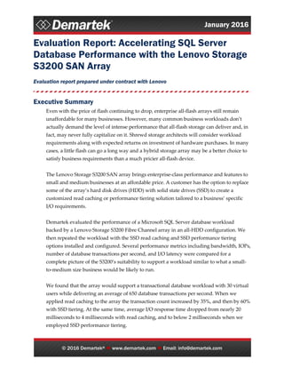 January 2016
© 2016 Demartek®  www.demartek.com  Email: info@demartek.com
Evaluation Report: Accelerating SQL Server
Database Performance with the Lenovo Storage
S3200 SAN Array
Evaluation report prepared under contract with Lenovo
Executive Summary
Even with the price of flash continuing to drop, enterprise all-flash arrays still remain
unaffordable for many businesses. However, many common business workloads don’t
actually demand the level of intense performance that all-flash storage can deliver and, in
fact, may never fully capitalize on it. Shrewd storage architects will consider workload
requirements along with expected returns on investment of hardware purchases. In many
cases, a little flash can go a long way and a hybrid storage array may be a better choice to
satisfy business requirements than a much pricier all-flash device.
The Lenovo Storage S3200 SAN array brings enterprise-class performance and features to
small and medium businesses at an affordable price. A customer has the option to replace
some of the array’s hard disk drives (HDD) with solid state drives (SSD) to create a
customized read caching or performance tiering solution tailored to a business’ specific
I/O requirements.
Demartek evaluated the performance of a Microsoft SQL Server database workload
backed by a Lenovo Storage S3200 Fibre Channel array in an all-HDD configuration. We
then repeated the workload with the SSD read caching and SSD performance tiering
options installed and configured. Several performance metrics including bandwidth, IOPs,
number of database transactions per second, and I/O latency were compared for a
complete picture of the S3200’s suitability to support a workload similar to what a small-
to-medium size business would be likely to run.
We found that the array would support a transactional database workload with 30 virtual
users while delivering an average of 650 database transactions per second. When we
applied read caching to the array the transaction count increased by 35%, and then by 60%
with SSD tiering. At the same time, average I/O response time dropped from nearly 20
milliseconds to 4 milliseconds with read caching, and to below 2 milliseconds when we
employed SSD performance tiering.
 
