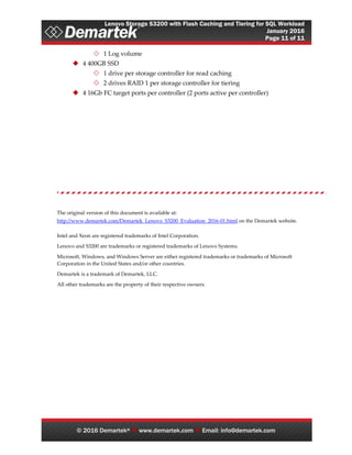 Lenovo Storage S3200 with Flash Caching and Tiering for SQL Workload
January 2016
Page 11 of 11
© 2016 Demartek®  www.demartek.com  Email: info@demartek.com
 1 Log volume
 4 400GB SSD
 1 drive per storage controller for read caching
 2 drives RAID 1 per storage controller for tiering
 4 16Gb FC target ports per controller (2 ports active per controller)
The original version of this document is available at:
http://www.demartek.com/Demartek_Lenovo_S3200_Evaluation_2016-01.html on the Demartek website.
Intel and Xeon are registered trademarks of Intel Corporation.
Lenovo and S3200 are trademarks or registered trademarks of Lenovo Systems.
Microsoft, Windows, and Windows Server are either registered trademarks or trademarks of Microsoft
Corporation in the United States and/or other countries.
Demartek is a trademark of Demartek, LLC.
All other trademarks are the property of their respective owners.
 