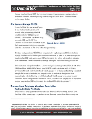 Lenovo Storage S3200 with Flash Caching and Tiering for SQL Workload
January 2016
Page 2 of 11
© 2016 Demartek®  www.demartek.com  Email: info@demartek.com
Storage bandwidth and IOPS likewise saw increases in performance, each growing by
more than 2.5 times when employing read caching and more than 4.5 times with SSD
performance tiering.
The Lenovo Storage S3200
Lenovo’s S3200 Storage Array (Figure
1) is a dual controller, 2 rack unit
storage array supporting either 24
small form factor (SSF) drives or
twelve 3.5 inch drives. The S3200 array
supports 8 Gb and 16 Gb Fibre
Channel as well as 1 Gb and 10 Gb iSCSI.
Each array can support seven expansion
units for a maximum of 768 TB of total storage capacity.
The base configuration of 24 HDDs is upgradable by replacing some HDDs with flash
storage. The Lenovo SAN Manager controls the addition of SSDs to an array through the
creation of an SSD read-cache, or an SSD performance tier where active data is migrated
from HDD to SSD every five seconds through Intelligent Real-time TieringTM software.
This evaluation was performed on a Lenovo Storage S3200 array with 20 900GB 10K RPM
HDDs and four 400GB SSDs. We set up a 20 HDD baseline test case, with 10 drives
provisioned to each controller in RAID 6 disk groups. To evaluate read caching, we added
a single SSD to each controller and assigned them as read cache disk groups. For
measuring the effect of tiering, two SSDs in a RAID 1 disk group were added to each
controller. These configurations resulted in a read cache that was roughly 5% of the usable
storage space and an SSD performance tier of about 10% of the drive space1.
Transactional Database Workload Description
Real vs. Synthetic Workloads
The workload employed in this test used a real database (Microsoft SQL Server) with
database tables, indexes, etc., to perform actual database transactions. When using real
1
The performance tier was 10% by total SSD capacity. RAID 1 makes it effectively 5% in usable space as with the
read cache configuration. However, read requests do receive the advantage of two mirrors to read from instead of
a single drive which was expected to provide some additional benefit over read caching for a read-heavy workload.
Figure 1 - Lenovo S3200
 