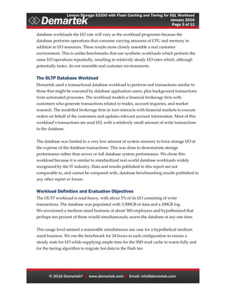 Lenovo Storage S3200 with Flash Caching and Tiering for SQL Workload
January 2016
Page 3 of 11
© 2016 Demartek®  www.demartek.com  Email: info@demartek.com
database workloads the I/O rate will vary as the workload progresses because the
database performs operations that consume varying amounts of CPU and memory in
addition to I/O resources. These results more closely resemble a real customer
environment. This is unlike benchmarks that use synthetic workloads which perform the
same I/O operations repeatedly, resulting in relatively steady I/O rates which, although
potentially faster, do not resemble real customer environments.
The OLTP Database Workload
Demartek used a transactional database workload to perform real transactions similar to
those that might be executed by database application users, plus background transactions
from automated processes. The workload models a financial brokerage firm with
customers who generate transactions related to trades, account inquiries, and market
research. The modelled brokerage firm in turn interacts with financial markets to execute
orders on behalf of the customers and updates relevant account information. Most of this
workload’s transactions are read I/O, with a relatively small amount of write transactions
to the database.
The database was limited to a very low amount of system memory to force storage I/O at
the expense of the database transactions. This was done to demonstrate storage
performance rather than server or full database system performance. We chose this
workload because it is similar to standardized real-world database workloads widely
recognized by the IT industry. Data and results published in this report are not
comparable to, and cannot be compared with, database benchmarking results published in
any other report or forum.
Workload Definition and Evaluation Objectives
The OLTP workload is read-heavy, with about 5% of its I/O consisting of write
transactions. The database was populated with 3,500GB of data and a 200GB log.
We envisioned a medium-sized business of about 300 employees and hypothesized that
perhaps ten percent of those would simultaneously access the database at any one time.
This usage level seemed a reasonable simultaneous use case for a hypothetical medium
sized business. We ran the benchmark for 24 hours in each configuration to ensure a
steady state for I/O while supplying ample time for the SSD read cache to warm fully and
for the tiering algorithm to migrate hot data to the flash tier.
 