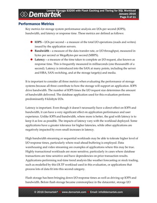 Lenovo Storage S3200 with Flash Caching and Tiering for SQL Workload
January 2016
Page 4 of 11
© 2016 Demartek®  www.demartek.com  Email: info@demartek.com
Performance Metrics
Key metrics for storage system performance analysis are I/Os per second (IOPS),
bandwidth, and latency or response time. These metrics are defined as follows:
 IOPS – I/Os per second – a measure of the total I/O operations (reads and writes)
issued by the application servers.
 Bandwidth – a measure of the data transfer rate, or I/O throughput, measured in
bytes per second or MegaBytes per second (MBPS).
 Latency – a measure of the time taken to complete an I/O request, also known as
response time. This is frequently measured in milliseconds (one thousandth of a
second). Latency is introduced into the SAN at many points, including the server
and HBA, SAN switching, and at the storage target(s) and media.
It is important to consider all three metrics when evaluating the performance of storage
systems because all three contribute to how the storage will support an application. IOPS
drive bandwidth. The number of IOPS times the I/O request size determines the amount
of bandwidth delivered. The database application used for this evaluation performs
predominantly 8 kilobyte I/Os.
Latency is important. Even though it doesn’t necessarily have a direct effect on IOPS and
bandwidth, it can have a very significant effect on application performance and user
experience. Unlike IOPS and bandwidth, where more is better, the goal with latency is to
keep it as low as possible. The impacts of latency vary with the workload deployed. Some
applications have a greater tolerance for higher latencies, while other applications are
negatively impacted by even small increases in latency.
High bandwidth streaming or sequential workloads may be able to tolerate higher level of
I/O response times, particularly where read-ahead buffering is employed. Data
warehousing and video streaming are examples of applications where this may be true.
Highly transactional workloads are more sensitive, particularly in cases where database
transactions are time sensitive and have dependencies on prior transaction results.
Applications performing real-time trend analysis like weather forecasting or stock trading,
such as modelled by this OLTP workload used in this evaluation, or applications that
process lots of data fit into this second category.
Flash storage has been bringing down I/O response times as well as driving up IOPS and
bandwidth. Before flash storage became commonplace in the datacenter, storage I/O
 