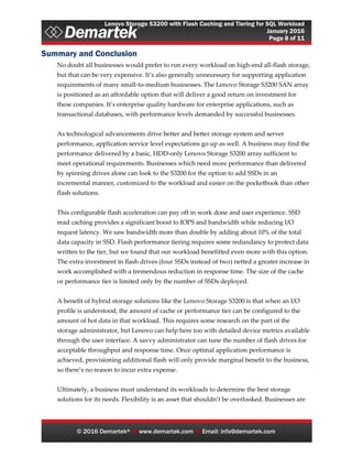 Lenovo Storage S3200 with Flash Caching and Tiering for SQL Workload
January 2016
Page 8 of 11
© 2016 Demartek®  www.demartek.com  Email: info@demartek.com
Summary and Conclusion
No doubt all businesses would prefer to run every workload on high-end all-flash storage,
but that can be very expensive. It’s also generally unnecessary for supporting application
requirements of many small-to-medium businesses. The Lenovo Storage S3200 SAN array
is positioned as an affordable option that will deliver a good return on investment for
these companies. It’s enterprise quality hardware for enterprise applications, such as
transactional databases, with performance levels demanded by successful businesses.
As technological advancements drive better and better storage system and server
performance, application service level expectations go up as well. A business may find the
performance delivered by a basic, HDD-only Lenovo Storage S3200 array sufficient to
meet operational requirements. Businesses which need more performance than delivered
by spinning drives alone can look to the S3200 for the option to add SSDs in an
incremental manner, customized to the workload and easier on the pocketbook than other
flash solutions.
This configurable flash acceleration can pay off in work done and user experience. SSD
read caching provides a significant boost to IOPS and bandwidth while reducing I/O
request latency. We saw bandwidth more than double by adding about 10% of the total
data capacity in SSD. Flash performance tiering requires some redundancy to protect data
written to the tier, but we found that our workload benefitted even more with this option.
The extra investment in flash drives (four SSDs instead of two) netted a greater increase in
work accomplished with a tremendous reduction in response time. The size of the cache
or performance tier is limited only by the number of SSDs deployed.
A benefit of hybrid storage solutions like the Lenovo Storage S3200 is that when an I/O
profile is understood, the amount of cache or performance tier can be configured to the
amount of hot data in that workload. This requires some research on the part of the
storage administrator, but Lenovo can help here too with detailed device metrics available
through the user interface. A savvy administrator can tune the number of flash drives for
acceptable throughput and response time. Once optimal application performance is
achieved, provisioning additional flash will only provide marginal benefit to the business,
so there’s no reason to incur extra expense.
Ultimately, a business must understand its workloads to determine the best storage
solutions for its needs. Flexibility is an asset that shouldn’t be overlooked. Businesses are
 