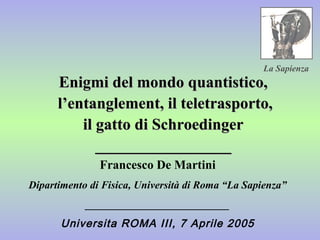 Enigmi del mondo quantistico,Enigmi del mondo quantistico,
l’entanglement, il teletrasporto,l’entanglement, il teletrasporto,
il gatto di Schroedingeril gatto di Schroedinger
__________________________________
Francesco De Martini
Dipartimento di Fisica, Università di Roma “La Sapienza”
___________________________
Universita ROMA III, 7 Aprile 2005
La Sapienza
 