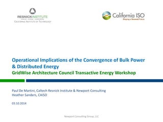 Operational Implications of the Convergence of Bulk Power
& Distributed Energy
GridWise Architecture Council Transactive Energy Workshop
Paul De Martini, Caltech Resnick Institute & Newport Consulting
Heather Sanders, CAISO
03.10.2014
CALIFORNIA INSTITUTE OF TECHNOLOGY
Newport Consulting Group, LLC
 