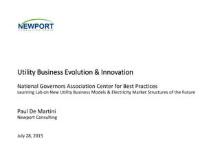 Utility Business Evolution & Innovation
National Governors Association Center for Best Practices
Learning Lab on New Utility Business Models & Electricity Market Structures of the Future
Paul De Martini
Newport Consulting
July 28, 2015
 