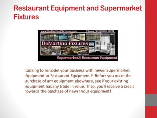 Restaurant Equipment and Supermarket
Fixtures
Looking to remodel your business with newer Supermarket
Equipment or Restaurant Equipment ? Before you make the
purchase of any equipment elsewhere, see if your existing
equipment has any trade in value. If so, you'll receive a credit
towards the purchase of newer your equipment!
 