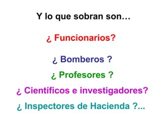  Y lo que sobran son…
¿ Funcionarios? 
¿ Bomberos ?
¿ Profesores ?
¿ Científicos e investigadores?
¿ Inspectores de Hacienda ?... 
 
