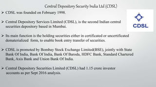 Central Depository Security India Ltd (CDSL)
 CDSL was founded on February 1998.
 Central Depository Services Limited (CDSL), is the second Indian central
securities depository based in Mumbai.
 Its main function is the holding securities either in certificated or uncertificated
dematerialized form, to enable book entry transfer of securities.
 CDSL is promoted by Bombay Stock Exchange Limited(BSE), jointly with State
Bank Of India, Bank Of India, Bank Of Baroda, HDFC Bank, Standard Chartered
Bank, Axis Bank and Union Bank Of India.
 Central Depository Securities Limited (CDSL) had 1.15 crore investor
accounts as per Sept 2016 analysis.
 